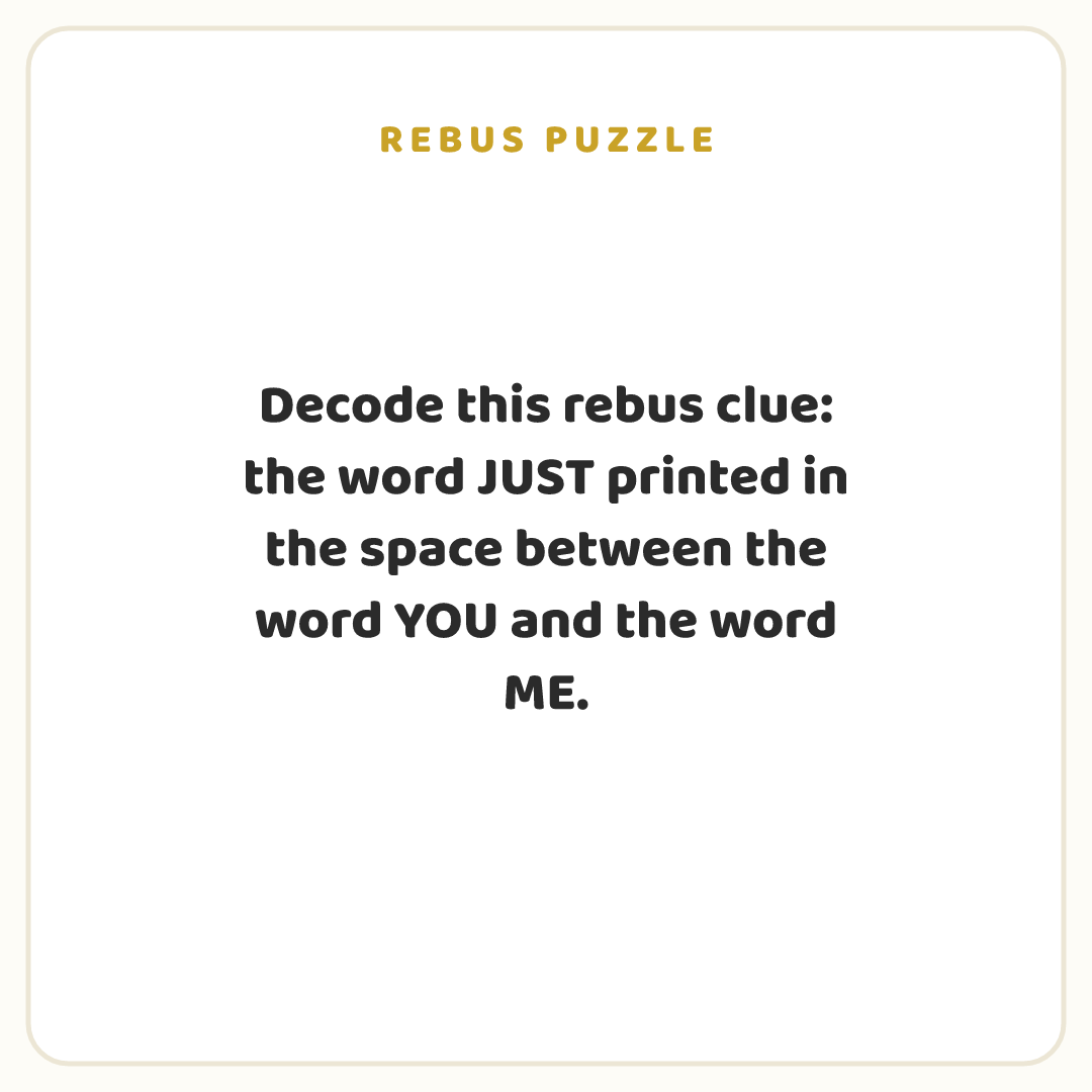 Rebus puzzle: Decode this rebus clue: the word JUST printed in the space between the word YOU and the word ME.