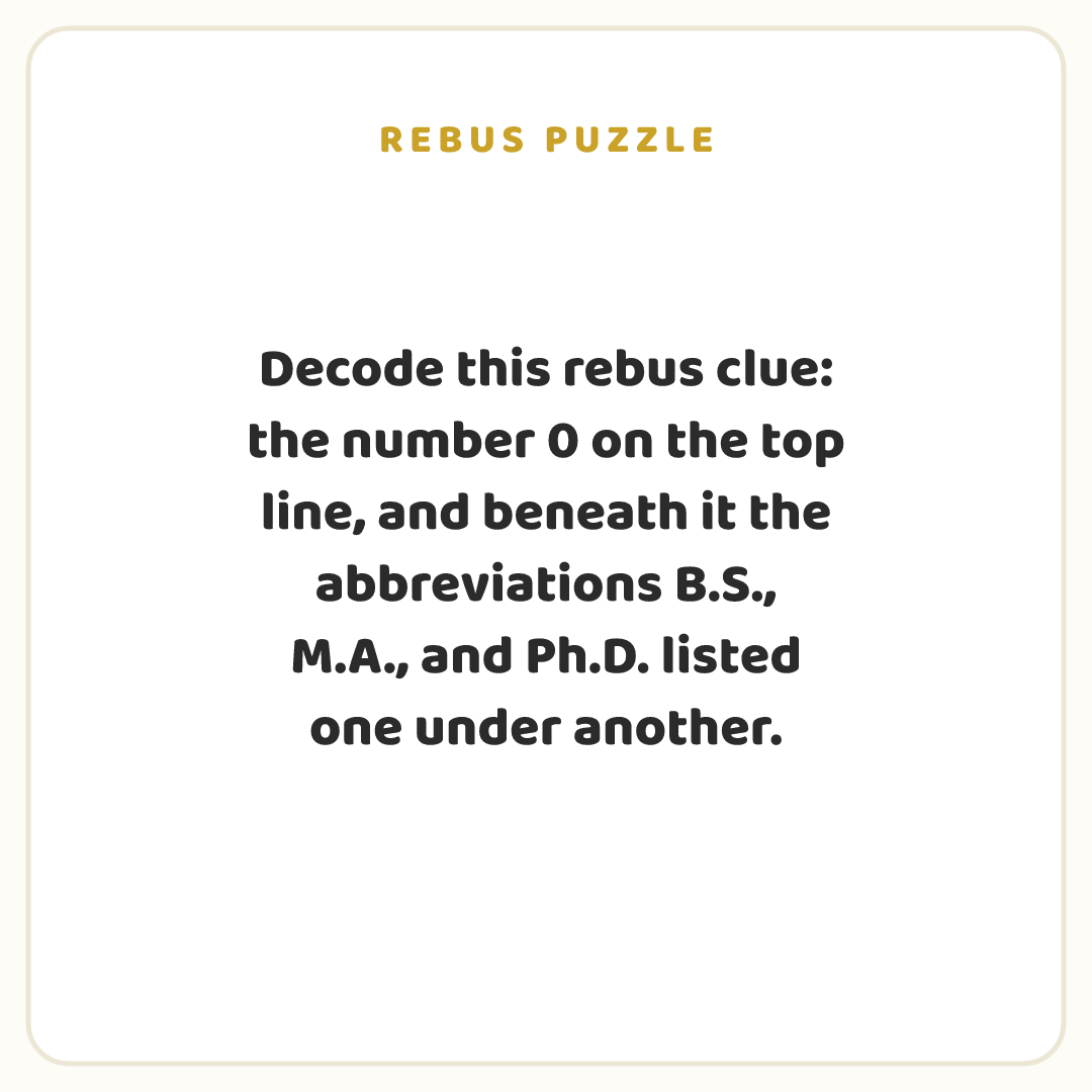 Rebus puzzle: Decode this rebus clue: the number 0 on the top line, and beneath it the abbreviations B.S., M.A., and Ph.D. listed one under another.